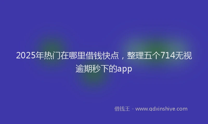 2025年热门在哪里借钱快点，整理五个714无视逾期秒下的app