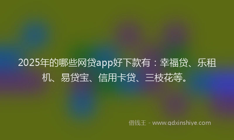 2025年的哪些网贷app好下款有：幸福贷、乐租机、易贷宝、信用卡贷、三枝花等。