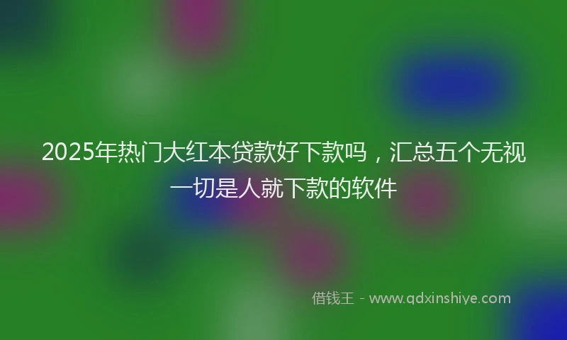 2025年热门大红本贷款好下款吗，汇总五个无视一切是人就下款的软件