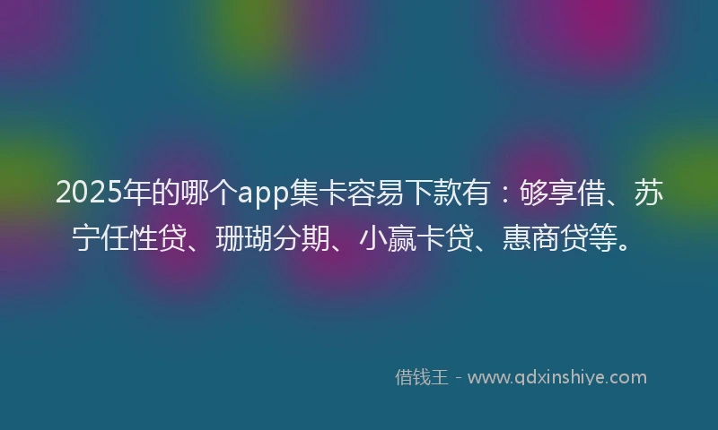 2025年的哪个app集卡容易下款有：够享借、苏宁任性贷、珊瑚分期、小赢卡贷、惠商贷等。
