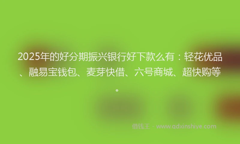 2025年的好分期振兴银行好下款么有：轻花优品、融易宝钱包、麦芽快借、六号商城、超快购等。