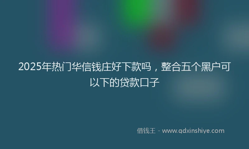 2025年热门华信钱庄好下款吗，整合五个黑户可以下的贷款口子