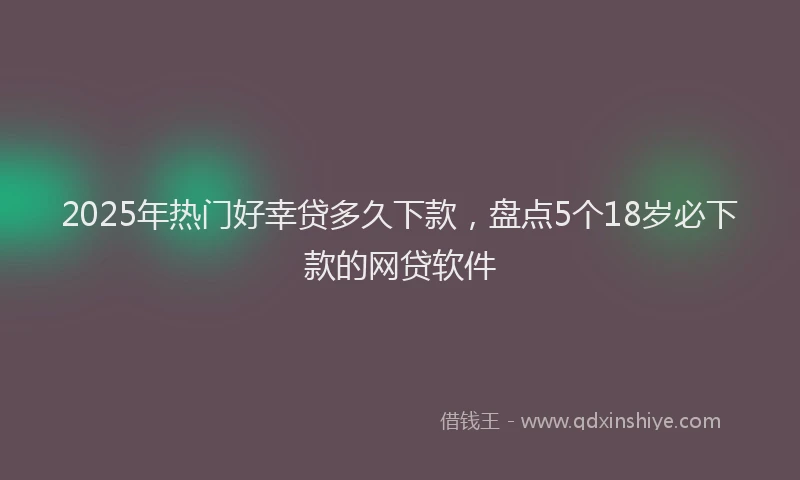 2025年热门好幸贷多久下款，盘点5个18岁必下款的网贷软件
