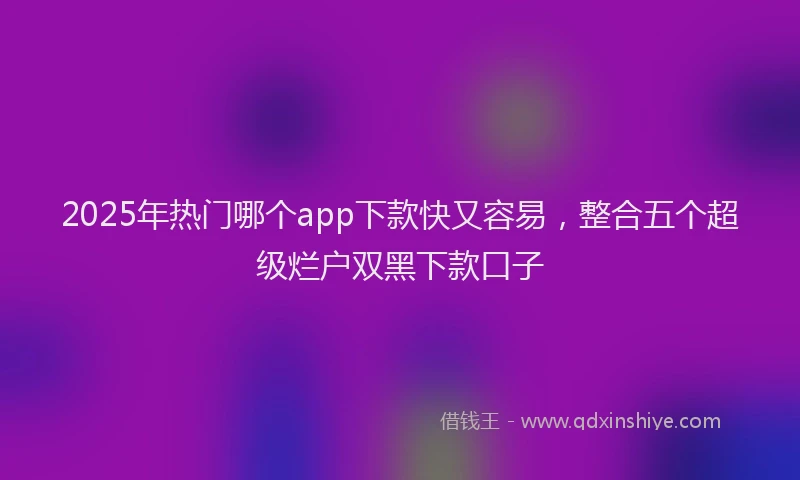 2025年热门哪个app下款快又容易，整合五个超级烂户双黑下款口子