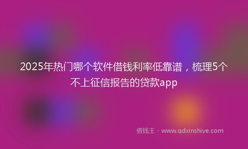2025年热门哪个软件借钱利率低靠谱，梳理5个不上征信报告的贷款app