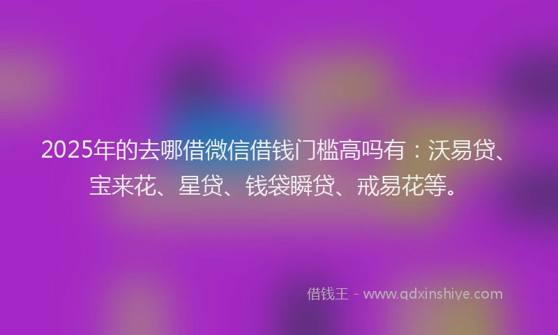 2025年的去哪借微信借钱门槛高吗有：沃易贷、宝来花、星贷、钱袋瞬贷、戒易花等。
