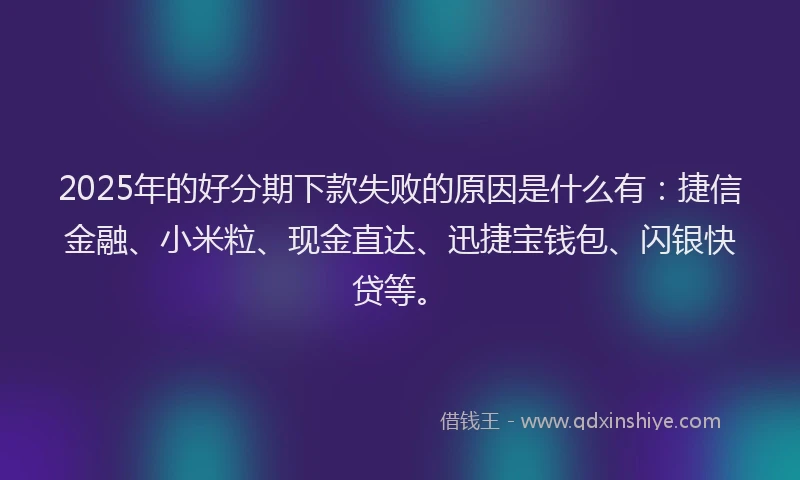 2025年的好分期下款失败的原因是什么有：捷信金融、小米粒、现金直达、迅捷宝钱包、闪银快贷等。