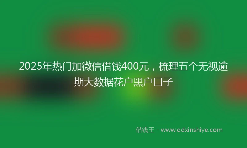 2025年热门加微信借钱400元，梳理五个无视逾期大数据花户黑户口子