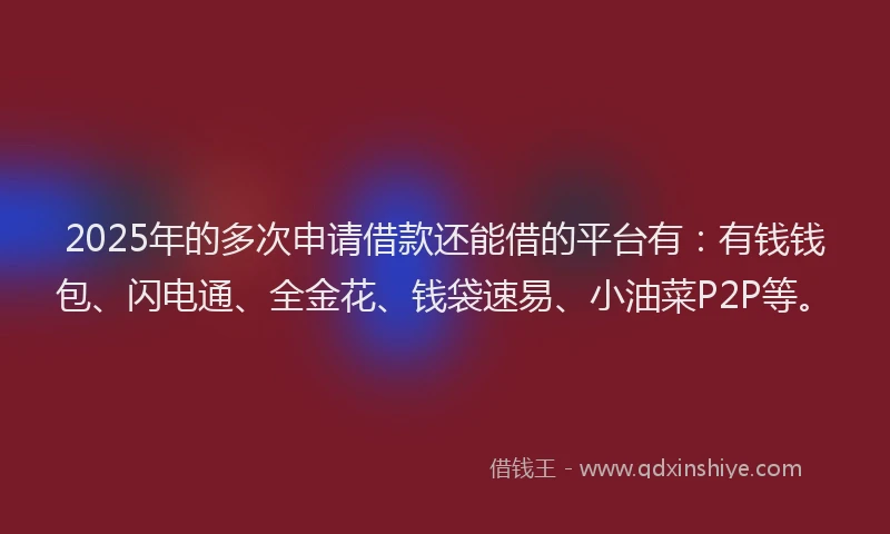 2025年的多次申请借款还能借的平台有：有钱钱包、闪电通、全金花、钱袋速易、小油菜P2P等。