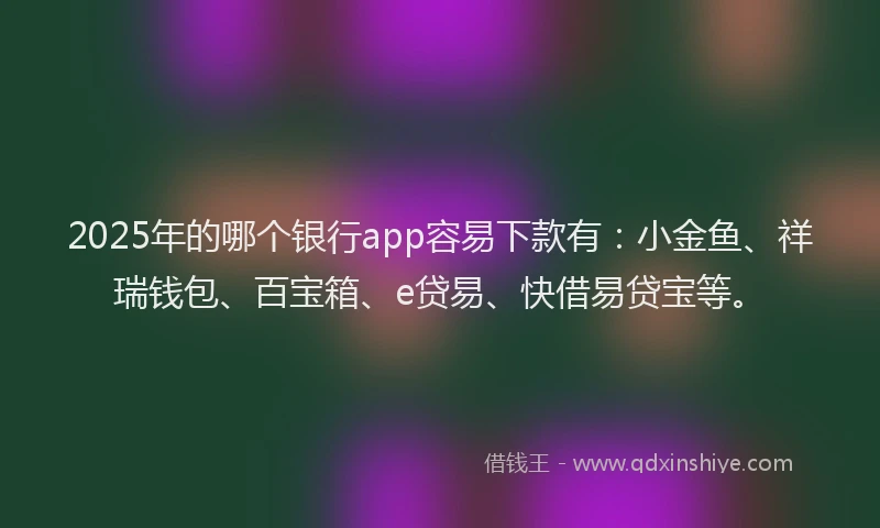 2025年的哪个银行app容易下款有：小金鱼、祥瑞钱包、百宝箱、e贷易、快借易贷宝等。