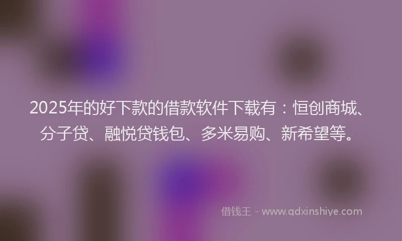 2025年的好下款的借款软件下载有：恒创商城、分子贷、融悦贷钱包、多米易购、新希望等。