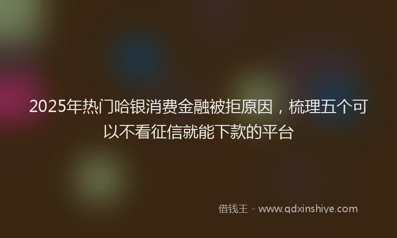 2025年热门哈银消费金融被拒原因，梳理五个可以不看征信就能下款的平台