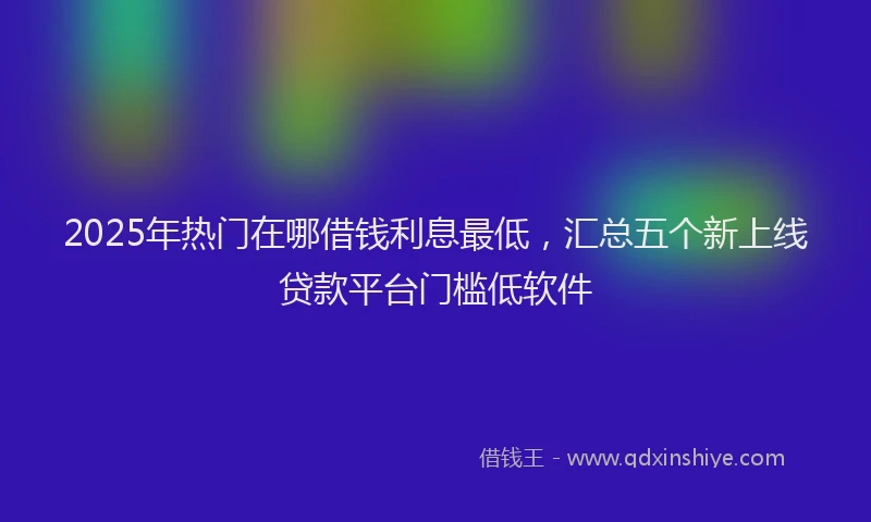 2025年热门在哪借钱利息最低，汇总五个新上线贷款平台门槛低软件