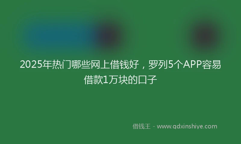 2025年热门哪些网上借钱好，罗列5个APP容易借款1万块的口子