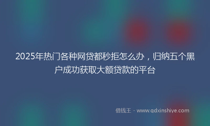 2025年热门各种网贷都秒拒怎么办，归纳五个黑户成功获取大额贷款的平台