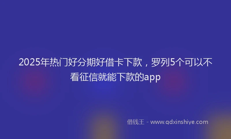 2025年热门好分期好借卡下款，罗列5个可以不看征信就能下款的app