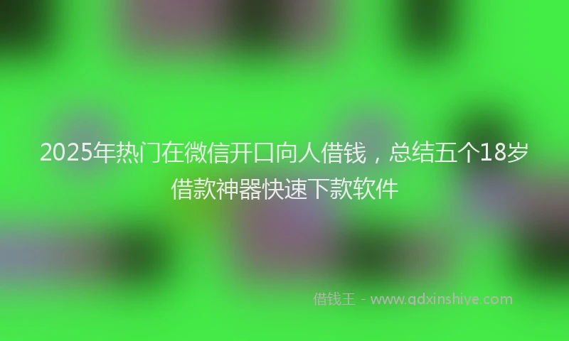 2025年热门在微信开口向人借钱，总结五个18岁借款神器快速下款软件
