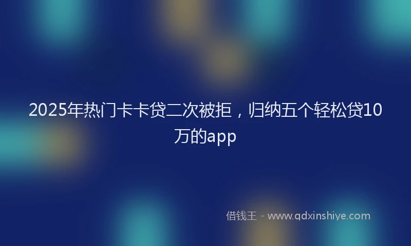 2025年热门卡卡贷二次被拒，归纳五个轻松贷10万的app