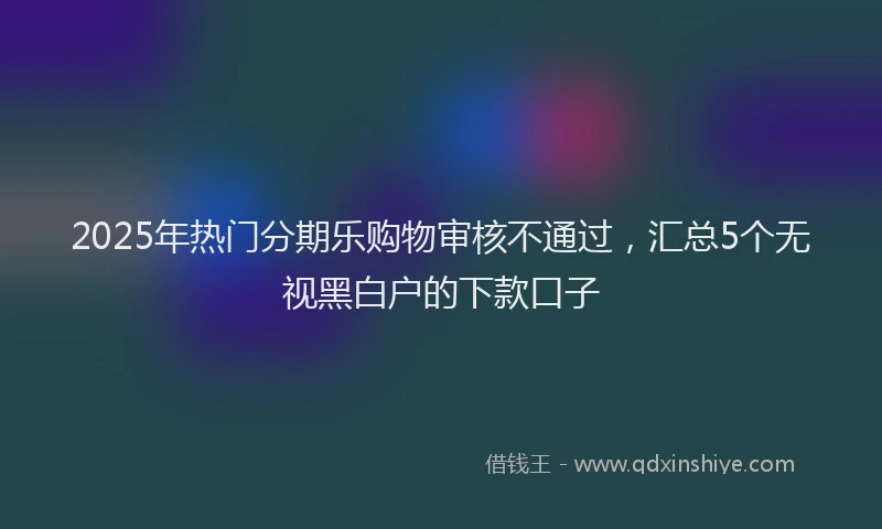 2025年热门分期乐购物审核不通过，汇总5个无视黑白户的下款口子