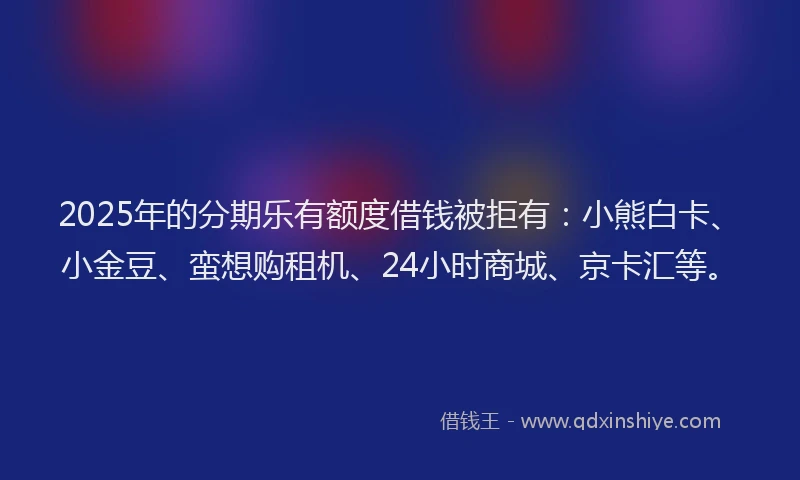 2025年的分期乐有额度借钱被拒有：小熊白卡、小金豆、蛮想购租机、24小时商城、京卡汇等。
