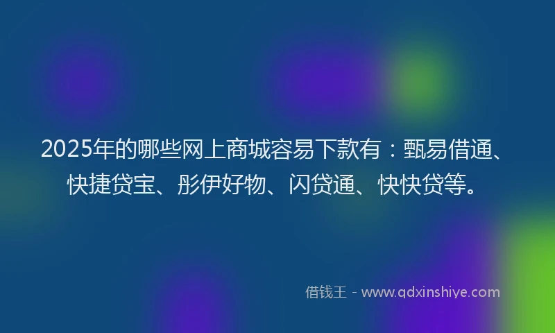 2025年的哪些网上商城容易下款有：甄易借通、快捷贷宝、彤伊好物、闪贷通、快快贷等。