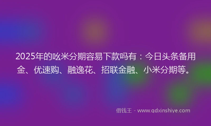 2025年的吆米分期容易下款吗有：今日头条备用金、优速购、融逸花、招联金融、小米分期等。