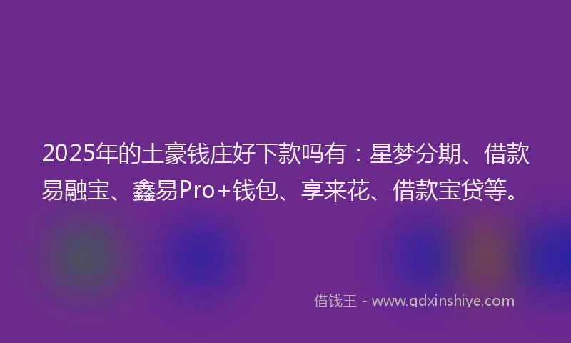 2025年的土豪钱庄好下款吗有：星梦分期、借款易融宝、鑫易Pro+钱包、享来花、借款宝贷等。