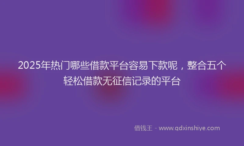 2025年热门哪些借款平台容易下款呢，整合五个轻松借款无征信记录的平台