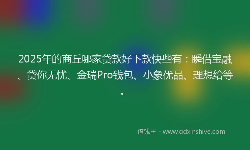 2025年的商丘哪家贷款好下款快些有：瞬借宝融、贷你无忧、金瑞Pro钱包、小象优品、理想给等。