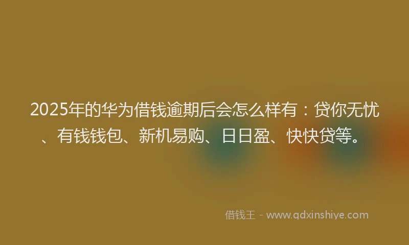 2025年的华为借钱逾期后会怎么样有：贷你无忧、有钱钱包、新机易购、日日盈、快快贷等。