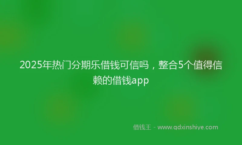 2025年热门分期乐借钱可信吗，整合5个值得信赖的借钱app
