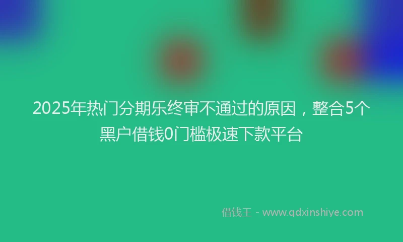2025年热门分期乐终审不通过的原因，整合5个黑户借钱0门槛极速下款平台