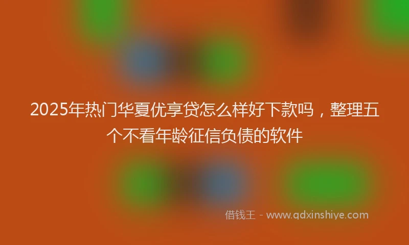 2025年热门华夏优享贷怎么样好下款吗，整理五个不看年龄征信负债的软件