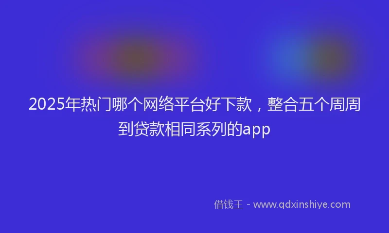 2025年热门哪个网络平台好下款，整合五个周周到贷款相同系列的app