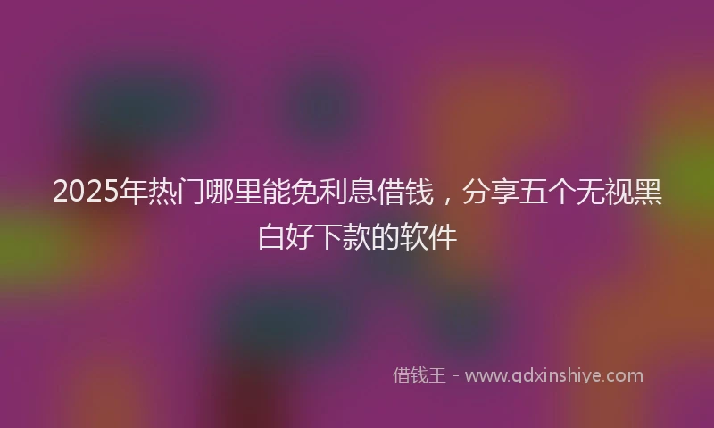 2025年热门哪里能免利息借钱，分享五个无视黑白好下款的软件
