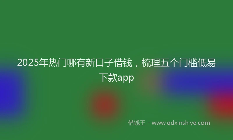 2025年热门哪有新口子借钱，梳理五个门槛低易下款app