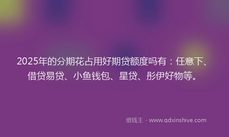 2025年的分期花占用好期贷额度吗有：任意下、借贷易贷、小鱼钱包、星贷、彤伊好物等。