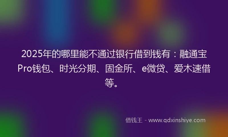 2025年的哪里能不通过银行借到钱有：融通宝Pro钱包、时光分期、固金所、e微贷、爱木速借等。