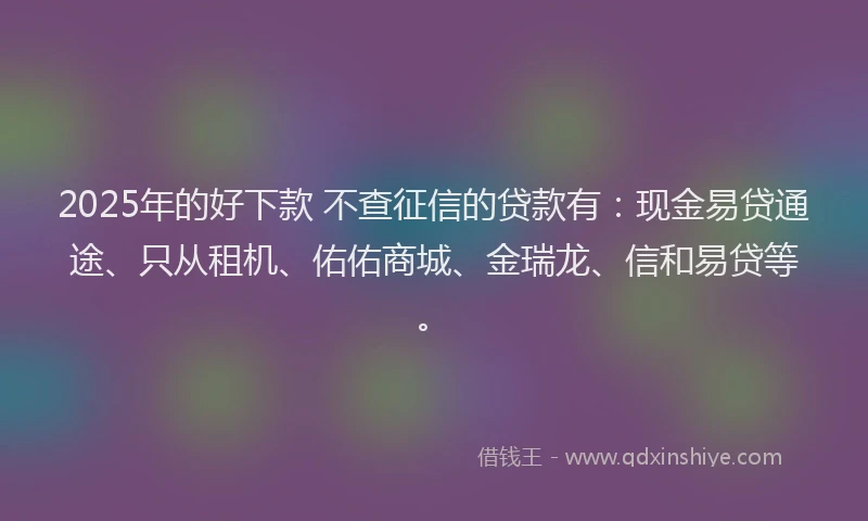 2025年的好下款 不查征信的贷款有：现金易贷通途、只从租机、佑佑商城、金瑞龙、信和易贷等。