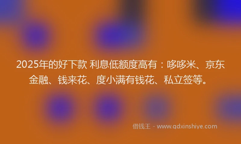 2025年的好下款 利息低额度高有：哆哆米、京东金融、钱来花、度小满有钱花、私立签等。