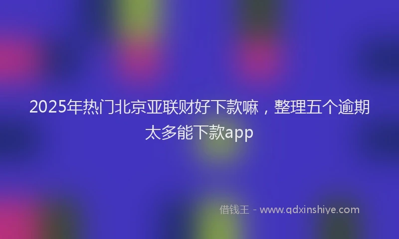 2025年热门北京亚联财好下款嘛，整理五个逾期太多能下款app