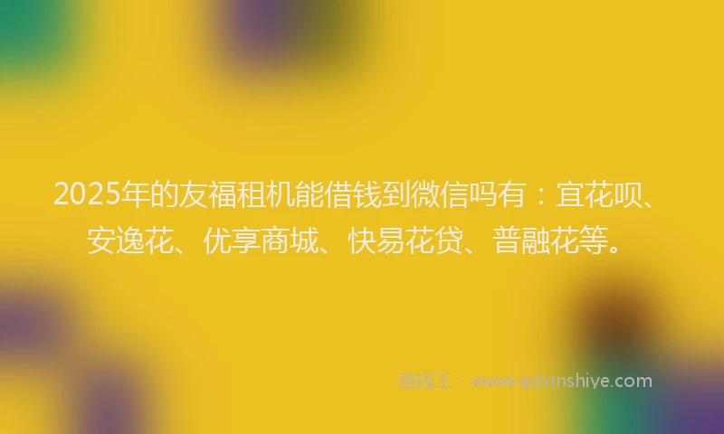 2025年的友福租机能借钱到微信吗有：宜花呗、安逸花、优享商城、快易花贷、普融花等。