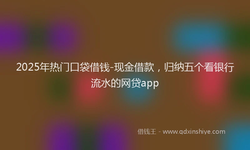 2025年热门口袋借钱-现金借款，归纳五个看银行流水的网贷app