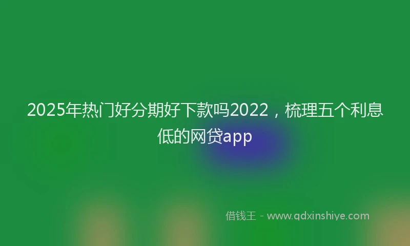 2025年热门好分期好下款吗2022，梳理五个利息低的网贷app