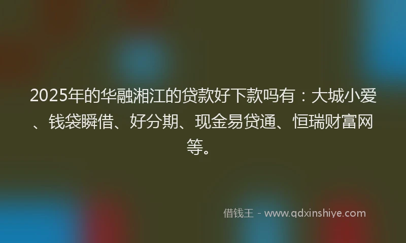 2025年的华融湘江的贷款好下款吗有：大城小爱、钱袋瞬借、好分期、现金易贷通、恒瑞财富网等。