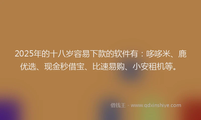 2025年的十八岁容易下款的软件有：哆哆米、鹿优选、现金秒借宝、比速易购、小安租机等。