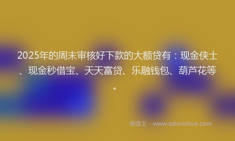 2025年的周末审核好下款的大额贷有：现金侠士、现金秒借宝、天天富贷、乐融钱包、葫芦花等。