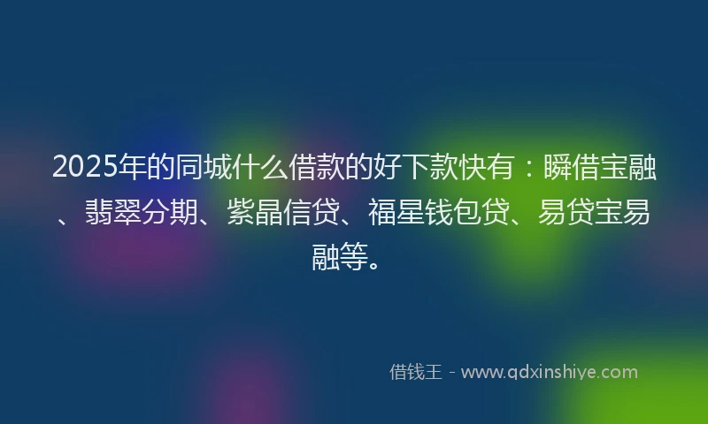 2025年的同城什么借款的好下款快有：瞬借宝融、翡翠分期、紫晶信贷、福星钱包贷、易贷宝易融等。