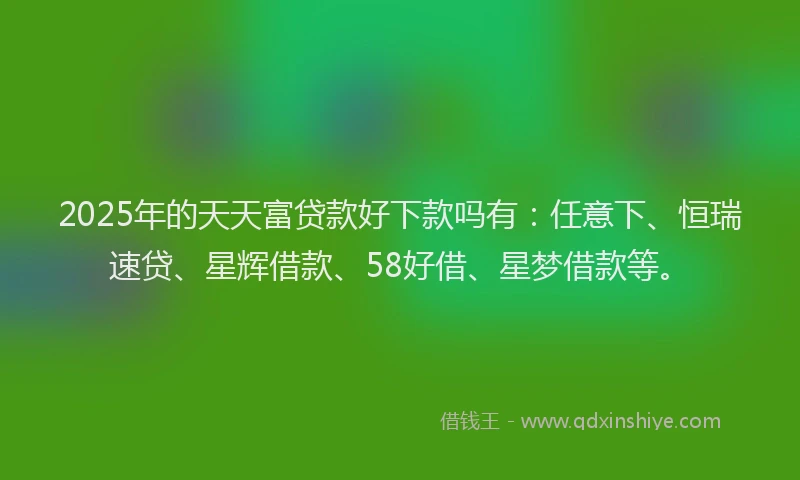 2025年的天天富贷款好下款吗有：任意下、恒瑞速贷、星辉借款、58好借、星梦借款等。