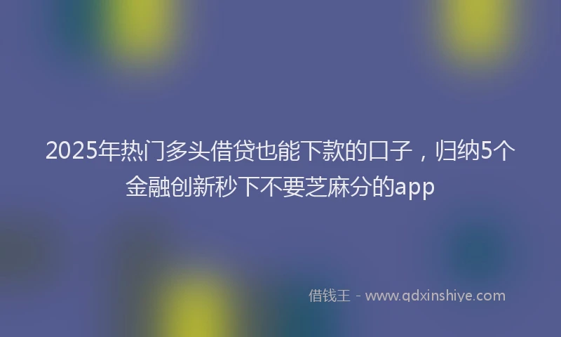 2025年热门多头借贷也能下款的口子，归纳5个金融创新秒下不要芝麻分的app